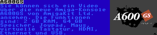 A600GS | Sie können sich ein Video über die neue Amiga-Konsole A600GS von AmigaKit Ltd. ansehen. Die Funktionen sind: 2 GB RAM, 64 GB Speicher, Joypad, Maus, virtuelle Tastatur, HDMI, Ethernet und USB.