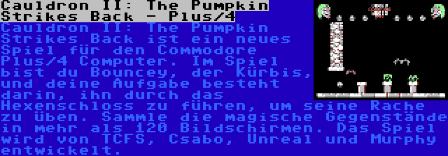 Cauldron II: The Pumpkin Strikes Back - Plus/4 | Cauldron II: The Pumpkin Strikes Back ist ein neues Spiel für den Commodore Plus/4 Computer. Im Spiel bist du Bouncey, der Kürbis, und deine Aufgabe besteht darin, ihn durch das Hexenschloss zu führen, um seine Rache zu üben. Sammle die magische Gegenstände in mehr als 120 Bildschirmen. Das Spiel wird von TCFS, Csabo, Unreal und Murphy entwickelt.