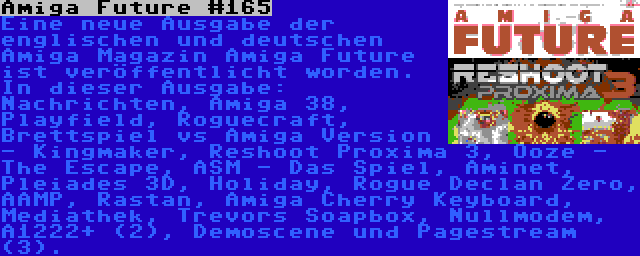 Amiga Future #165 | Eine neue Ausgabe der englischen und deutschen Amiga Magazin Amiga Future ist veröffentlicht worden. In dieser Ausgabe: Nachrichten, Amiga 38, Playfield, Roguecraft, Brettspiel vs Amiga Version - Kingmaker, Reshoot Proxima 3, Ooze - The Escape, ASM - Das Spiel, Aminet, Pleiades 3D, Holiday, Rogue Declan Zero, AAMP, Rastan, Amiga Cherry Keyboard, Mediathek, Trevors Soapbox, Nullmodem, A1222+ (2), Demoscene und Pagestream (3).