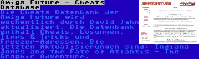 Amiga Future - Cheats Database | Die Cheats Datenbank der Amiga Future wird wöchentlich durch David Jahn aktualisiert. Die Datenbank enthält Cheats, Lösungen, Tipps & Tricks und Freezer-Adressen. Die letzten Aktualisierungen sind: Indiana Jones and the Fate of Atlantis - The Graphic Adventure.