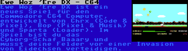 Ewe Woz 'Ere DX - C64 | Ewe Woz 'Ere DX ist ein neues Spiel für den Commodore C64 Computer, entwickelt von Chrx (Code & Pixel), Bop (Pixel & Musik) und Sparta (Loader). Im Spiel bist du das Cyborg-Schaf Baaary und musst deine Felder vor einer Invasion von Eidechsen verteidigen.