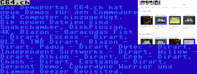 C64.ch | Das Demoportal C64.ch hat neue Demos für den Commodore C64 Computer hinzugefügt. Die neuen Dateien sind: Snakechamber, DiskPlosion, 4K, Blazon - Baracudas Fist - Dirart, Excess - Dirart, BLZ & TND Dirart, Blazon - Dirart, Padua - Dirart, Dytec - Dirart, Independent Softworks - Dirart, Willow - Dirart, Albion - Dirart, Creb - Dirart, Chash - Dirart, Eastgang - Dirart, Serpent Demo, Cyberdyne Warrior und Diamond Geezer Revisited.