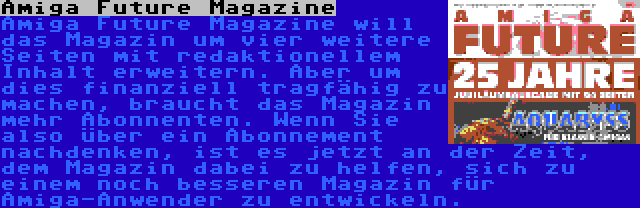 Amiga Future Magazine | Amiga Future Magazine will das Magazin um vier weitere Seiten mit redaktionellem Inhalt erweitern. Aber um dies finanziell tragfähig zu machen, braucht das Magazin mehr Abonnenten. Wenn Sie also über ein Abonnement nachdenken, ist es jetzt an der Zeit, dem Magazin dabei zu helfen, sich zu einem noch besseren Magazin für Amiga-Anwender zu entwickeln.