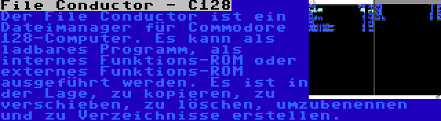 File Conductor - C128 | Der File Conductor ist ein Dateimanager für Commodore 128-Computer. Es kann als ladbares Programm, als internes Funktions-ROM oder externes Funktions-ROM ausgeführt werden. Es ist in der Lage, zu kopieren, zu verschieben, zu löschen, umzubenennen und zu Verzeichnisse erstellen.