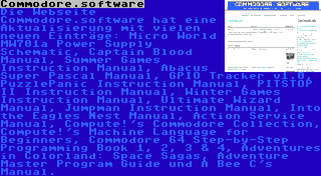 Commodore.software | Die Webseite Commodore.software hat eine Aktualisierung mit vielen neuen Einträge: Micro World MW701a Power Supply Schematic, Captain Blood Manual, Summer Games Instruction Manual, Abacus Super Pascal Manual, GPIO Tracker v1.0, PuzzlePanic Instruction Manual, PITSTOP II Instruction Manual, Winter Games Instruction Manual, Ultimate Wizard Manual, Jumpman Instruction Manual, Into the Eagles Nest Manual, Action Service Manual, Compute!'s Commodore Collection, Compute!'s Machine Language for Beginners, Commodore 64 Step-by-Step Programming Book 1, 2, 3 & 4, Adventures in Colorland: Space Sagas, Adventure Master Program Guide und A Bee C's Manual.