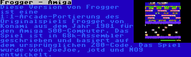 Frogger - Amiga | Diese Version von Frogger ist eine 1:1-Arcade-Portierung des Originalspiels Frogger von Konami aus dem Jahr 1981 für den Amiga 500-Computer. Das Spiel ist in 68k-Assembler geschrieben und basiert auf dem ursprünglichen Z80-Code. Das Spiel wurde von JoeJoe, jotd und NO9 entwickelt.