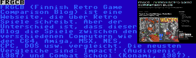 FRGCB | FRGCB (Finnish Retro Game Comparison Blog) ist eine Webseite, die über Retro Spiele schreibt. Aber der Unterschied ist, dass dieser Blog die Spiele zwischen den verschiedenen Computern wie der C64, Amiga, MSX, NES, CPC, DOS usw. vergleicht. Die neusten Vergleiche sind: Impact! (Audiogenic, 1987) und Combat School (Konami, 1987).