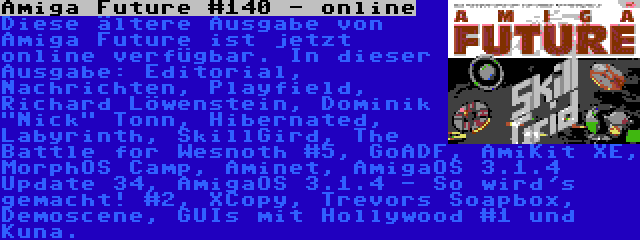 Amiga Future #140 - online | Diese ältere Ausgabe von Amiga Future ist jetzt online verfügbar. In dieser Ausgabe: Editorial, Nachrichten, Playfield, Richard Löwenstein, Dominik Nick Tonn, Hibernated, Labyrinth, SkillGird, The Battle for Wesnoth #5, GoADF, AmiKit XE, MorphOS Camp, Aminet, AmigaOS 3.1.4 Update 34, AmigaOS 3.1.4 - So wird's gemacht! #2, XCopy, Trevors Soapbox, Demoscene, GUIs mit Hollywood #1 und Kuna.