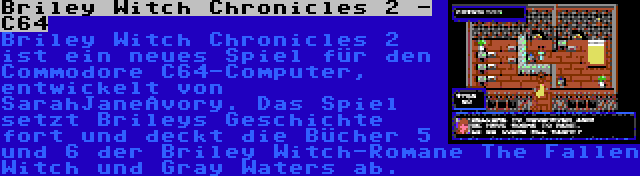 Briley Witch Chronicles 2 - C64 | Briley Witch Chronicles 2 ist ein neues Spiel für den Commodore C64-Computer, entwickelt von SarahJaneAvory. Das Spiel setzt Brileys Geschichte fort und deckt die Bücher 5 und 6 der Briley Witch-Romane The Fallen Witch und Gray Waters ab.