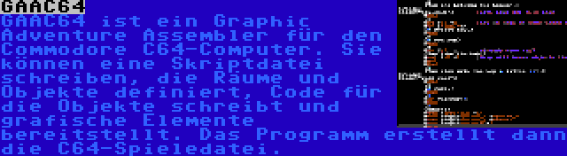 GAAC64 | GAAC64 ist ein Graphic Adventure Assembler für den Commodore C64-Computer. Sie können eine Skriptdatei schreiben, die Räume und Objekte definiert, Code für die Objekte schreibt und grafische Elemente bereitstellt. Das Programm erstellt dann die C64-Spieledatei.