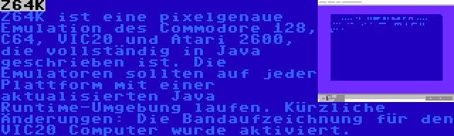 Z64K | Z64K ist eine pixelgenaue Emulation des Commodore 128, C64, VIC20 und Atari 2600, die vollständig in Java geschrieben ist. Die Emulatoren sollten auf jeder Plattform mit einer aktualisierten Java Runtime-Umgebung laufen. Kürzliche Änderungen: Die Bandaufzeichnung für den VIC20 Computer wurde aktiviert.