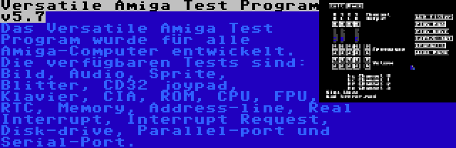 Versatile Amiga Test Program v5.7 | Das Versatile Amiga Test Program wurde für alle Amiga-Computer entwickelt. Die verfügbaren Tests sind: Bild, Audio, Sprite, Blitter, CD32 joypad, Klavier, CIA, ROM, CPU, FPU, RTC, Memory, Address-line, Real Interrupt, Interrupt Request, Disk-drive, Parallel-port und Serial-Port.