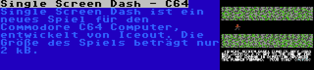 Single Screen Dash - C64 | Single Screen Dash ist ein neues Spiel für den Commodore C64 Computer, entwickelt von Iceout. Die Größe des Spiels beträgt nur 2 kB.
