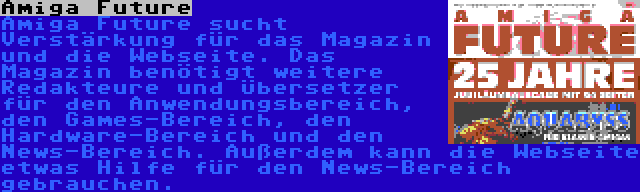 Amiga Future | Amiga Future sucht Verstärkung für das Magazin und die Webseite. Das Magazin benötigt weitere Redakteure und Übersetzer für den Anwendungsbereich, den Games-Bereich, den Hardware-Bereich und den News-Bereich. Außerdem kann die Webseite etwas Hilfe für den News-Bereich gebrauchen.