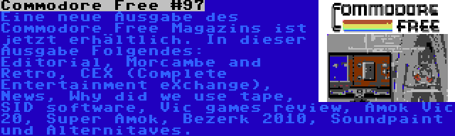 Commodore Free #97 | Eine neue Ausgabe des Commodore Free Magazins ist jetzt erhältlich. In dieser Ausgabe Folgendes: Editorial, Morcambe and Retro, CEX (Complete Entertainment eXchange), News, Why did we use tape, SID software, Vic games review, Amok Vic 20, Super Amok, Bezerk 2010, Soundpaint und Alternitaves.