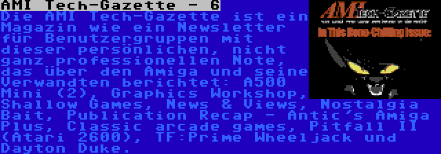 AMI Tech-Gazette - 6 | Die AMI Tech-Gazette ist ein Magazin wie ein Newsletter für Benutzergruppen mit dieser persönlichen, nicht ganz professionellen Note, das über den Amiga und seine Verwandten berichtet: A500 Mini (2), Graphics Workshop, Shallow Games, News & Views, Nostalgia Bait, Publication Recap - Antic's Amiga Plus, Classic arcade games, Pitfall II (Atari 2600), TF:Prime Wheeljack und Dayton Duke. 