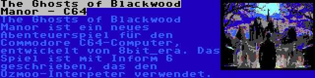 The Ghosts of Blackwood Manor - C64 | The Ghosts of Blackwood Manor ist ein neues Abenteuerspiel für den Commodore C64-Computer, entwickelt von 8bit_era. Das Spiel ist mit Inform 6 geschrieben, das den Ozmoo-Interpeter verwendet.