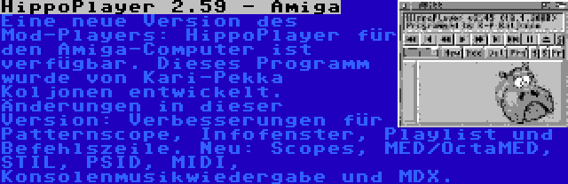 HippoPlayer 2.59 - Amiga | Eine neue Version des Mod-Players: HippoPlayer für den Amiga-Computer ist verfügbar. Dieses Programm wurde von Kari-Pekka Koljonen entwickelt. Änderungen in dieser Version: Verbesserungen für Patternscope, Infofenster, Playlist und Befehlszeile. Neu: Scopes, MED/OctaMED, STIL, PSID, MIDI, Konsolenmusikwiedergabe und MDX.