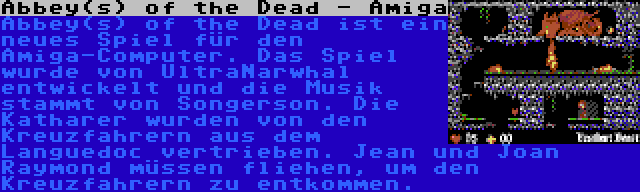 Abbey(s) of the Dead - Amiga | Abbey(s) of the Dead ist ein neues Spiel für den Amiga-Computer. Das Spiel wurde von UltraNarwhal entwickelt und die Musik stammt von Songerson. Die Katharer wurden von den Kreuzfahrern aus dem Languedoc vertrieben. Jean und Joan Raymond müssen fliehen, um den Kreuzfahrern zu entkommen.