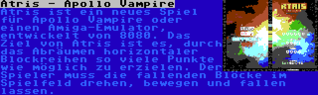 Atris - Apollo Vampire | Atris ist ein neues Spiel für Apollo Vampire oder einen Amiga-Emulator, entwickelt von 8080. Das Ziel von Atris ist es, durch das Abräumen horizontaler Blockreihen so viele Punkte wie möglich zu erzielen. Der Spieler muss die fallenden Blöcke im Spielfeld drehen, bewegen und fallen lassen.