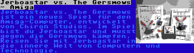 Jerboastar vs. The Gersmows - Amiga | Jerboastar vs. The Gersmows ist ein neues Spiel für den Amiga-Computer, entwickelt von Chiron Studios. Im Spiel bist du Jerboastar und musst gegen die Gersmows kämpfen. Reisen Sie mit Jerboastar in die innere Welt von Computern und Technologie.