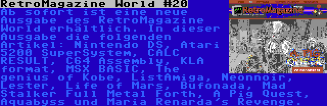RetroMagazine World #20 | Ab sofort ist eine neue Ausgabe des RetroMagazine World erhältlich. In dieser Ausgabe die folgenden Artikel: Nintendo DS, Atari 5200 SuperSystem, CALC RESULT, C64 Assembly, KLA format, MSX BASIC, The genius of Kobe, ListAmiga, Neonnoir, Lester, Life of Mars, Bufonada, Mad Stalker Full Metal Forth, A Pig Quest, Aquabyss und Maria Renarda's Revenge.