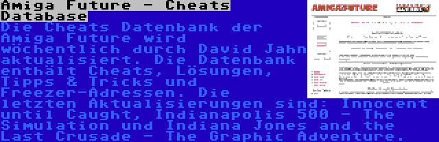 Amiga Future - Cheats Database | Die Cheats Datenbank der Amiga Future wird wöchentlich durch David Jahn aktualisiert. Die Datenbank enthält Cheats, Lösungen, Tipps & Tricks und Freezer-Adressen. Die letzten Aktualisierungen sind: Innocent until Caught, Indianapolis 500 - The Simulation und Indiana Jones and the Last Crusade - The Graphic Adventure.