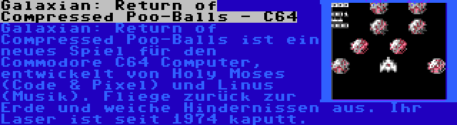 Galaxian: Return of Compressed Poo-Balls - C64 | Galaxian: Return of Compressed Poo-Balls ist ein neues Spiel für den Commodore C64 Computer, entwickelt von Holy Moses (Code & Pixel) und Linus (Musik). Fliege zurück zur Erde und weiche Hindernissen aus. Ihr Laser ist seit 1974 kaputt.