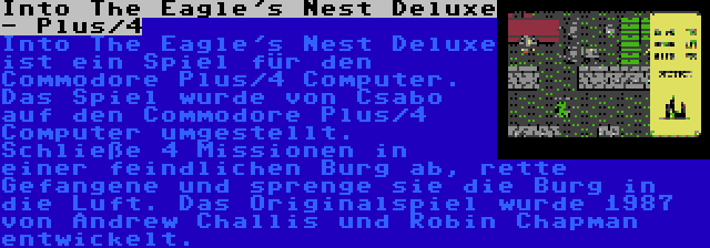 Into The Eagle's Nest Deluxe - Plus/4 | Into The Eagle's Nest Deluxe ist ein Spiel für den Commodore Plus/4 Computer. Das Spiel wurde von Csabo auf den Commodore Plus/4 Computer umgestellt. Schließe 4 Missionen in einer feindlichen Burg ab, rette Gefangene und sprenge sie die Burg in die Luft. Das Originalspiel wurde 1987 von Andrew Challis und Robin Chapman entwickelt.