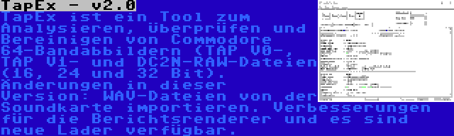 TapEx - v2.0 | TapEx ist ein Tool zum Analysieren, Überprüfen und Bereinigen von Commodore 64-Bandabbildern (TAP V0-, TAP V1- und DC2N-RAW-Dateien (16, 24 und 32 Bit). Änderungen in dieser Version: WAV-Dateien von der Soundkarte importieren. Verbesserungen für die Berichtsrenderer und es sind neue Lader verfügbar.