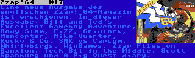 Zzap!64 - #17 | Eine neue Ausgabe des englischen Zzap! 64-Magazin ist erschienen. In dieser Ausgabe: Bill and Ted's Excellent Gameboy Adventure, Body Slam, FiZZ, Gridlock, Mancopter, Mike Quarter, Rocky & Co, SNK vs Capcom, Whirlybirds, WinGames, Zzap Files on Sanxion, Tech Bit in the Middle, Scott Spanburg und A Pig Quest diary.