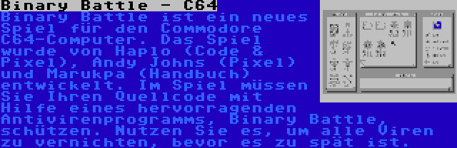 Binary Battle - C64 | Binary Battle ist ein neues Spiel für den Commodore C64-Computer. Das Spiel wurde von Haplo (Code & Pixel), Andy Johns (Pixel) und Marukpa (Handbuch) entwickelt. Im Spiel müssen Sie Ihren Quellcode mit Hilfe eines hervorragenden Antivirenprogramms, Binary Battle, schützen. Nutzen Sie es, um alle Viren zu vernichten, bevor es zu spät ist.