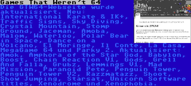 Games That Weren't 64 | Die GTW64-Webseite wurde aktualisiert. Neu: International Karate & IK+, Traffic Signs, Sky Diving, Crystal Mountain, Stomp Ground, Jaceman, Amoba, Malom, Waterloo, Polar Bear in Space, Dance on a Volcano, El Moringe, Il Conte, La Casa, MegaGame 64 und Parky 2. Aktualisiert: Amok, Amphora of the Star God, Babylon, Boost, Chain Reaction V1, Gods, Grell And Falla, Grubz, Lemmings V1, Mad Mission, Paranoid Pete, Penguin Tower, Penguin Tower V2, Razzmatazz, Shoot, Show Jumping, Starsat, Unicorn Software titles, Xenodrome und Xenophobia.