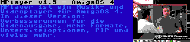 MPlayer v1.5 - AmigaOS 4 | MPlayer ist ein Musik- und Videoplayer für AmigaOS 4. In dieser Version: Verbesserungen für die Videoausgabe, mehr Formate, Untertiteloptionen, PIP und vieles mehr.