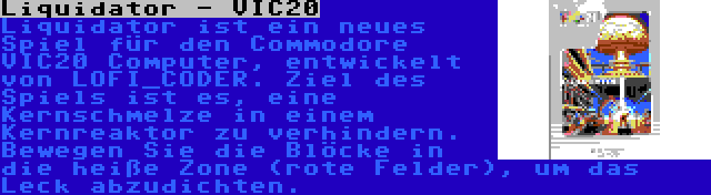 Liquidator - VIC20 | Liquidator ist ein neues Spiel für den Commodore VIC20 Computer, entwickelt von LOFI_CODER. Ziel des Spiels ist es, eine Kernschmelze in einem Kernreaktor zu verhindern. Bewegen Sie die Blöcke in die heiße Zone (rote Felder), um das Leck abzudichten.