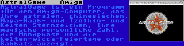AstralGame - Amiga | AstralGame ist ein Programm für den Amiga-Computer, das Ihre astralen, chinesischen, Maya-Haab- und Tzolkin- und Kelten-Sternzeichen, Ihre magische persönliche Zahl, die Mondphase und die kelten-wicca-Feiertage oder Sabbats anzeigt.