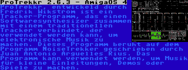 ProTrekkr 2.6.3 - AmigaOS 4 | ProTrekkr, entwickeld durch Fredrik Wikstrom ist ein Tracker-Programm, das einen Softwaresynthesizer zusammen mit einem traditionellen Tracker verbindet, der verwendet werden kann, um elektronische Musik zu machen. Dieses Programm beruht auf dem Programm NoiseTrekker geschrieben durch Juan Antonio Arguelles Rius. Das Programm kann verwendet werden, um Musik für kleine Einleitungen, Demos oder Spiele zu machen.