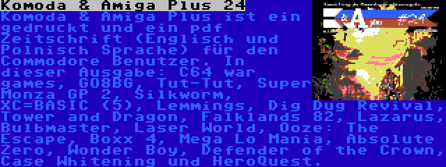 Komoda & Amiga Plus 24 | Komoda & Amiga Plus ist ein gedruckt und ein pdf Zeitschrift (Englisch und Polnisch Sprache) für den Commodore Benutzer. In dieser Ausgabe: C64 war games, GO8BG, Tut-Tut, Super Monza GP 2, Silkworm, XC=BASIC (5), Lemmings, Dig Dug Revival, Tower and Dragon, Falklands 82, Lazarus, Bulbmaster, Laser World, Ooze: The Escape, Boxx 4, Mega Lo Mania, Absolute Zero, Wonder Boy, Defender of the Crown, Case Whitening und HeroQuest.