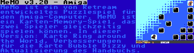 MeMO v3.20 - Amiga | MeMo ist ein von Retream entwickeltes Puzzlespiel für den Amiga-Computer. MeMO ist ein Karten-Memory-Spiel, das zwei Spieler gleichzeitig spielen können. In dieser Version: Karte Ring around the World, Verbesserungen für die Karte Bubble Dizzy und Aktualisierung des Handbuchs.