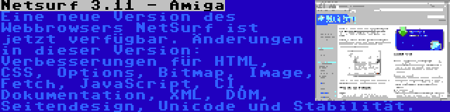 Netsurf 3.11 - Amiga | Eine neue Version des Webbrowsers NetSurf ist jetzt verfügbar. Änderungen in dieser Version: Verbesserungen für HTML, CSS, Options, Bitmap, Image, Fetch, JavaScript, CI, Dokumentation, XML, DOM, Seitendesign, Unicode und Stabilität.