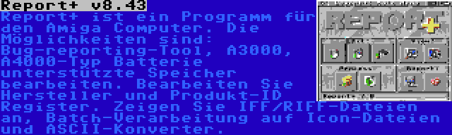 Report+ v8.43 | Report+ ist ein Programm für den Amiga Computer. Die Möglichkeiten sind: Bug-reporting-Tool, A3000, A4000-Typ Batterie unterstützte Speicher bearbeiten. Bearbeiten Sie Hersteller und Produkt-ID Register. Zeigen Sie IFF/RIFF-Dateien an, Batch-Verarbeitung auf Icon-Dateien und ASCII-Konverter.