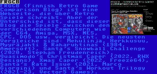 FRGCB | FRGCB (Finnish Retro Game Comparison Blog) ist eine Webseite, die über Retro Spiele schreibt. Aber der Unterschied ist, dass dieser Blog die Spiele zwischen den verschiedenen Computern wie der C64, Amiga, MSX, NES, CPC, DOS usw. vergleicht. Die neusten Vergleiche sind: Mehulinja, Herkkusuu, Myyräjahti & Raharuhtinas (1984, Amersoft), Santa's Snowball Challenge (2020, Stephan Freudenreich), Quasimodo's Christmas Caper (2022, RWX Designs), Xmas Caper (2022, Freeze64), Santa's Rats Issue (2021, Marco Giorgini) und Santa's Workout Trilogy (2021-23, Vector5 Games).