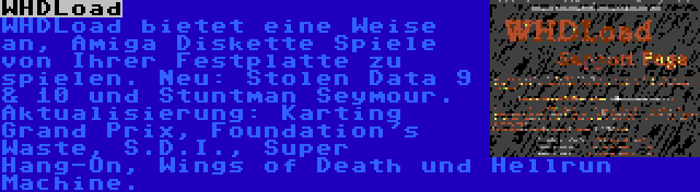 WHDLoad | WHDLoad bietet eine Weise an, Amiga Diskette Spiele von Ihrer Festplatte zu spielen. Neu: Stolen Data 9 & 10 und Stuntman Seymour. Aktualisierung: Karting Grand Prix, Foundation's Waste, S.D.I., Super Hang-On, Wings of Death und Hellrun Machine.