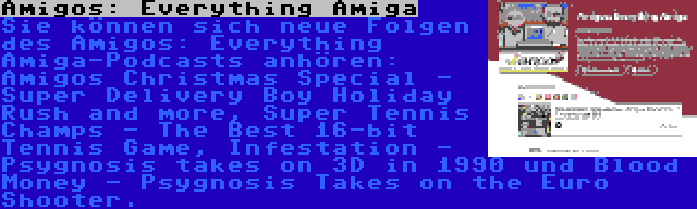 Amigos: Everything Amiga | Sie können sich neue Folgen des Amigos: Everything Amiga-Podcasts anhören: Amigos Christmas Special - Super Delivery Boy Holiday Rush and more, Super Tennis Champs - The Best 16-bit Tennis Game, Infestation - Psygnosis takes on 3D in 1990 und Blood Money - Psygnosis Takes on the Euro Shooter.