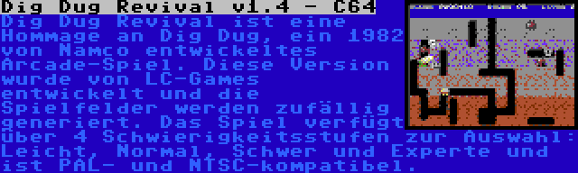 Dig Dug Revival v1.4 - C64 | Dig Dug Revival ist eine Hommage an Dig Dug, ein 1982 von Namco entwickeltes Arcade-Spiel. Diese Version wurde von LC-Games entwickelt und die Spielfelder werden zufällig generiert. Das Spiel verfügt über 4 Schwierigkeitsstufen zur Auswahl: Leicht, Normal, Schwer und Experte und ist PAL- und NTSC-kompatibel.