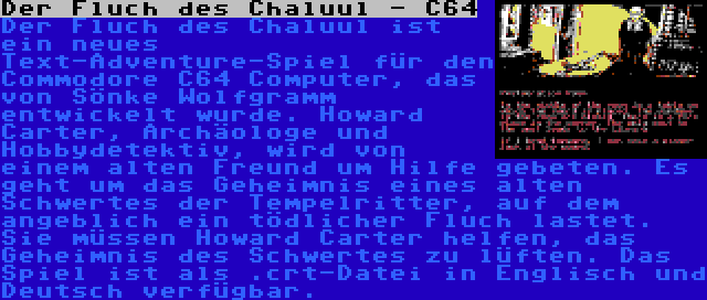 Der Fluch des Chaluul - C64 | Der Fluch des Chaluul ist ein neues Text-Adventure-Spiel für den Commodore C64 Computer, das von Sönke Wolfgramm entwickelt wurde. Howard Carter, Archäologe und Hobbydetektiv, wird von einem alten Freund um Hilfe gebeten. Es geht um das Geheimnis eines alten Schwertes der Tempelritter, auf dem angeblich ein tödlicher Fluch lastet. Sie müssen Howard Carter helfen, das Geheimnis des Schwertes zu lüften. Das Spiel ist als .crt-Datei in Englisch und Deutsch verfügbar.
