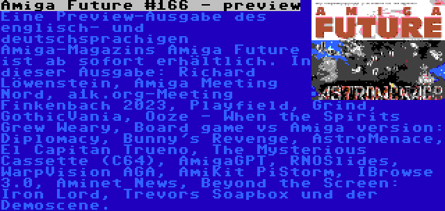 Amiga Future #166 - preview | Eine Preview-Ausgabe des englisch- und deutschsprachigen Amiga-Magazins Amiga Future ist ab sofort erhältlich. In dieser Ausgabe: Richard Löwenstein, Amiga Meeting Nord, a1k.org-Meeting Finkenbach 2023, Playfield, Grind, GothicVania, Ooze - When the Spirits Grew Weary, Board game vs Amiga version: Diplomacy, Bunny's Revenge, AstroMenace, El Capitan Trueno, The Mysterious Cassette (C64), AmigaGPT, RNOSlides, WarpVision AGA, AmiKit PiStorm, IBrowse 3.0, Aminet News, Beyond the Screen: Iron Lord, Trevors Soapbox und der Demoscene.