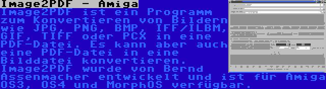 Image2PDF - Amiga | Image2PDF ist ein Programm zum Konvertieren von Bildern wie JPG, PNG, BMP, IFF/ILBM, GIF, TIFF oder PCX in eine PDF-Datei. Es kann aber auch eine PDF-Datei in eine Bilddatei konvertieren. Image2PDF wurde von Bernd Assenmacher entwickelt und ist für Amiga OS3, OS4 und MorphOS verfügbar.