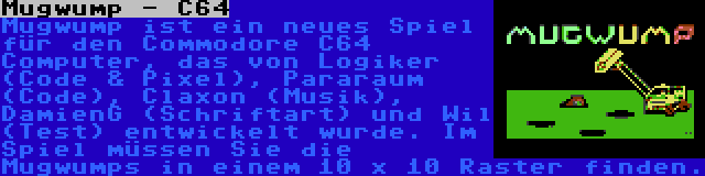 Mugwump - C64 | Mugwump ist ein neues Spiel für den Commodore C64 Computer, das von Logiker (Code & Pixel), Pararaum (Code), Claxon (Musik), DamienG (Schriftart) und Wil (Test) entwickelt wurde. Im Spiel müssen Sie die Mugwumps in einem 10 x 10 Raster finden.
