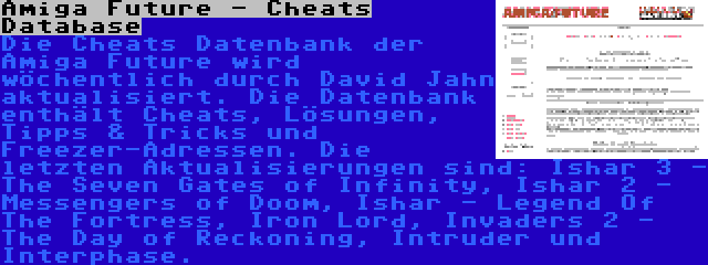 Amiga Future - Cheats Database | Die Cheats Datenbank der Amiga Future wird wöchentlich durch David Jahn aktualisiert. Die Datenbank enthält Cheats, Lösungen, Tipps & Tricks und Freezer-Adressen. Die letzten Aktualisierungen sind: Ishar 3 - The Seven Gates of Infinity, Ishar 2 - Messengers of Doom, Ishar - Legend Of The Fortress, Iron Lord, Invaders 2 - The Day of Reckoning, Intruder und Interphase.